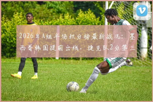 2026年A组半场积分榜最新战况：墨西哥韩国提前出线，捷克队2分第三陷入苦战，晋级形势深度剖析