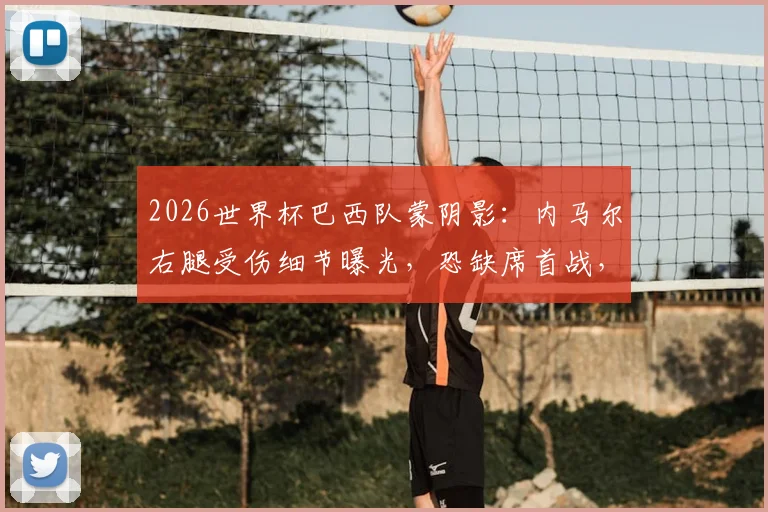 2026世界杯巴西队蒙阴影:内马尔右腿受伤细节曝光,恐缺席首战,队医详解2-3周恢复期与球队备选计划