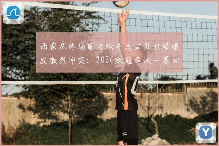西蒙尼终场前与枪手总监贝尔塔爆发激烈冲突：2026欧冠争议一幕回顾与解读