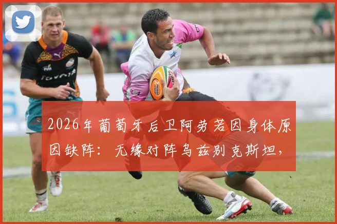 2026年葡萄牙后卫阿劳若因身体原因缺阵:无缘对阵乌兹别克斯坦,球队后防线临战调整方案探讨