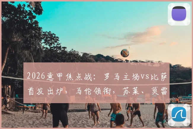 2026意甲焦点战：罗马主场vs比萨首发出炉，马伦领衔，苏莱、莫雷诺先发，核心迪巴拉因伤缺阵解析