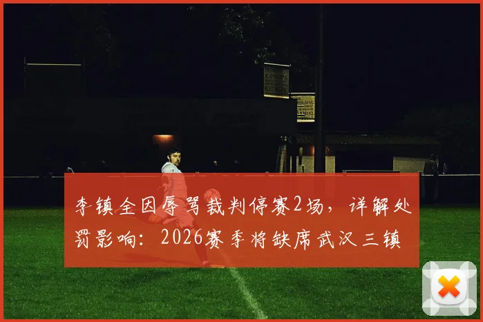 李镇全因辱骂裁判停赛2场，详解处罚影响：2026赛季将缺席武汉三镇、深圳新鹏城两场关键战