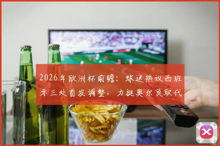 2026年欧洲杯前瞻:球迷热议西班牙三处首发调整,力挺奥尔莫取代加维