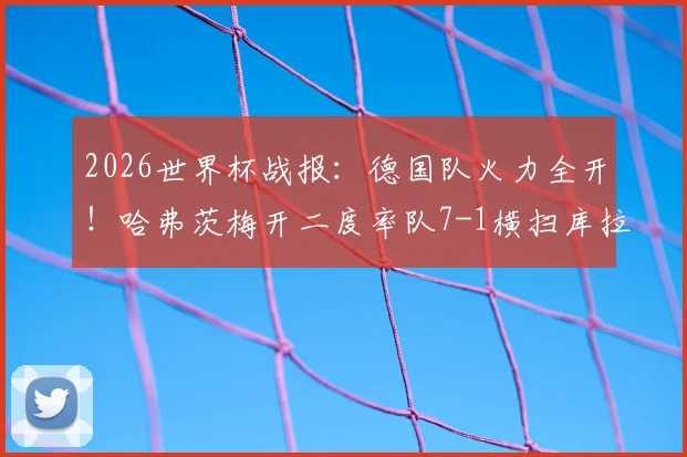2026世界杯战报:德国队火力全开!哈弗茨梅开二度率队7-1横扫库拉索,布朗传射建功亮点十足