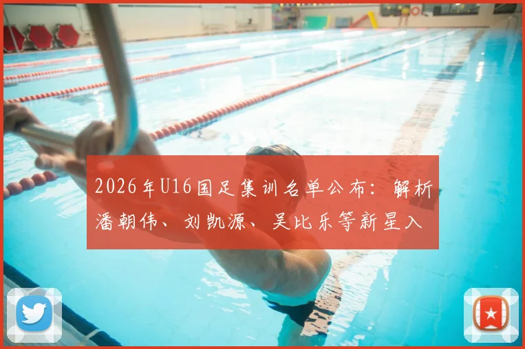2026年U16国足集训名单公布:解析潘朝伟、刘凯源、吴比乐等新星入选亮点与未来潜力
