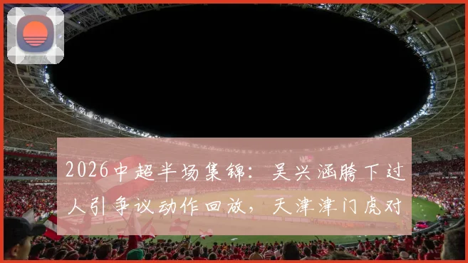 2026中超半场集锦:吴兴涵胯下过人引争议动作回放,天津津门虎对阵武汉三镇0-0技术分析