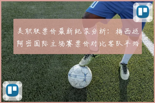美职联票价最新纪录分析:梅西迈阿密国际主场赛票价对比客队平均票价数据一览,附观赛购票指南