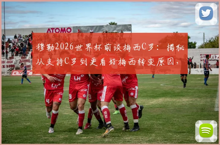 穆勒2026世界杯前谈梅西C罗:揭秘从支持C罗到更看好梅西转变原因,附完整采访原话解读