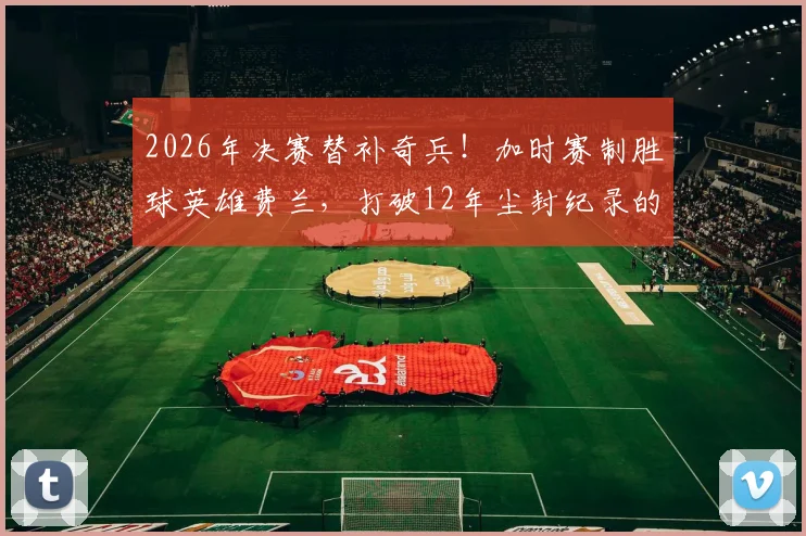 2026年决赛替补奇兵！加时赛制胜球英雄费兰，打破12年尘封纪录的全过程回顾