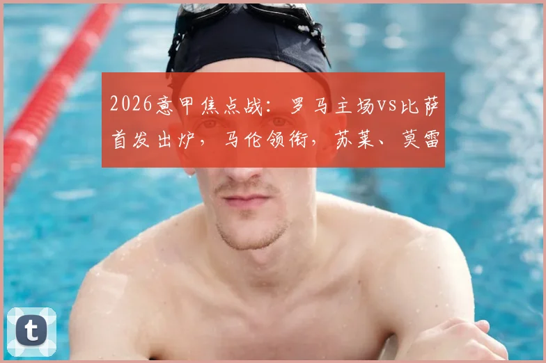 2026意甲焦点战:罗马主场vs比萨首发出炉,马伦领衔,苏莱、莫雷诺先发,核心迪巴拉因伤缺阵解析