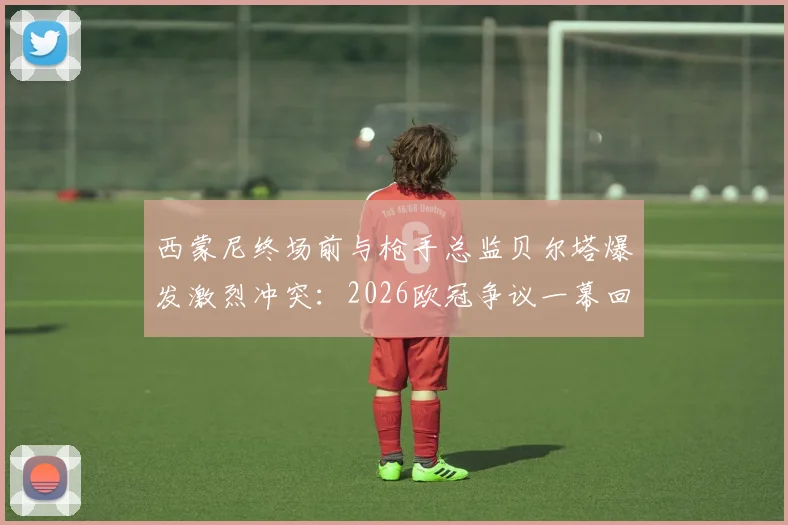 西蒙尼终场前与枪手总监贝尔塔爆发激烈冲突:2026欧冠争议一幕回顾与解读