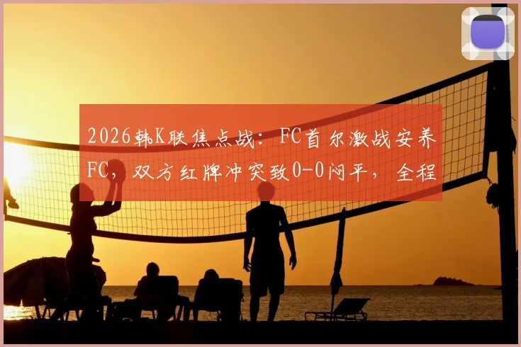 2026韩K联焦点战：FC首尔激战安养FC，双方红牌冲突致0-0闷平，全程回顾与赛后影响分析