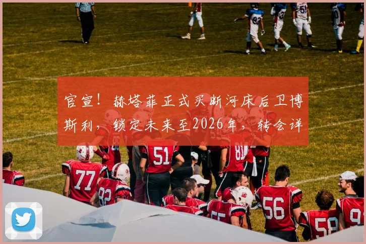 官宣!赫塔菲正式买断河床后卫博斯利,锁定未来至2026年,转会详情一览