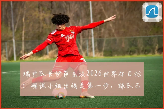 瑞典队长伊萨克谈2026世界杯目标：确保小组出线是第一步，球队已规划更长远未来