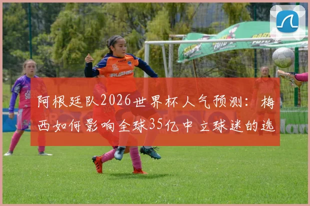 阿根廷队2026世界杯人气预测：梅西如何影响全球35亿中立球迷的选择