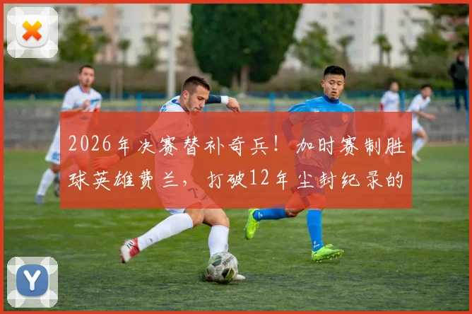 2026年决赛替补奇兵!加时赛制胜球英雄费兰,打破12年尘封纪录的全过程回顾