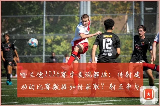 哈兰德2026赛季表现解读：传射建功的比赛数据如何获取？射正率与评分7.9分背后意味着什么