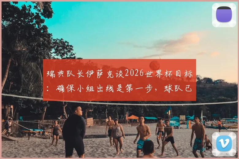 瑞典队长伊萨克谈2026世界杯目标:确保小组出线是第一步,球队已规划更长远未来