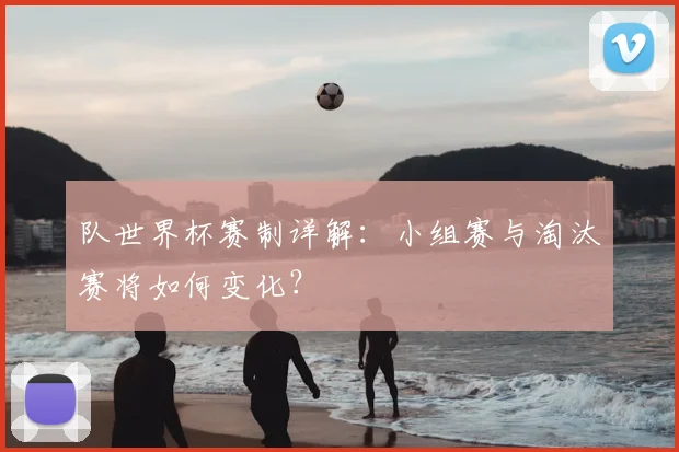 队世界杯赛制详解：小组赛与淘汰赛将如何变化？