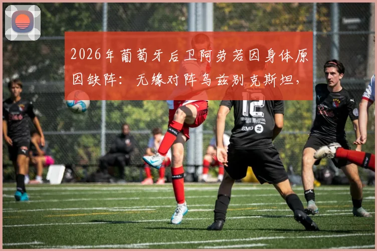 2026年葡萄牙后卫阿劳若因身体原因缺阵:无缘对阵乌兹别克斯坦,球队后防线临战调整方案探讨