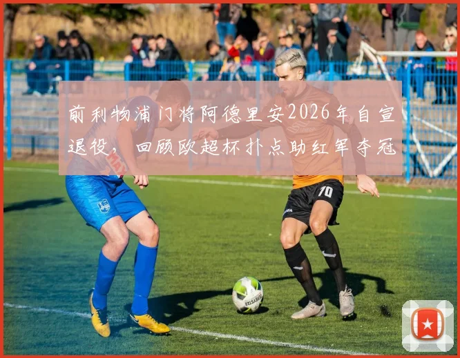 前利物浦门将阿德里安2026年自宣退役,回顾欧超杯扑点助红军夺冠关键战及个人生涯数据