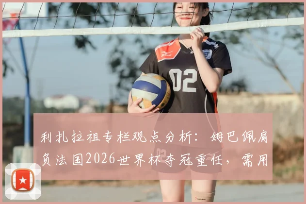利扎拉祖专栏观点分析：姆巴佩肩负法国2026世界杯夺冠重任，需用领袖表现回应所有质疑