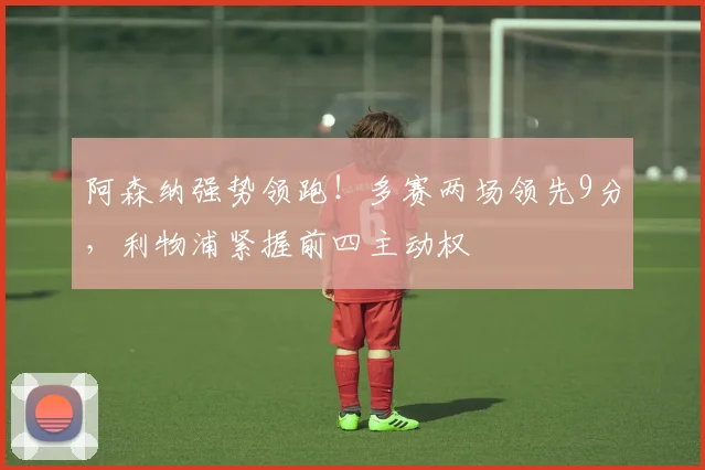 阿森纳强势领跑！多赛两场领先9分，利物浦紧握前四主动权