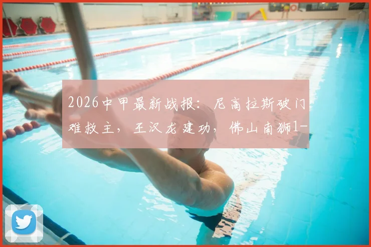 2026中甲最新战报:尼高拉斯破门难救主,王汉龙建功,佛山南狮1-1憾平定南赣联