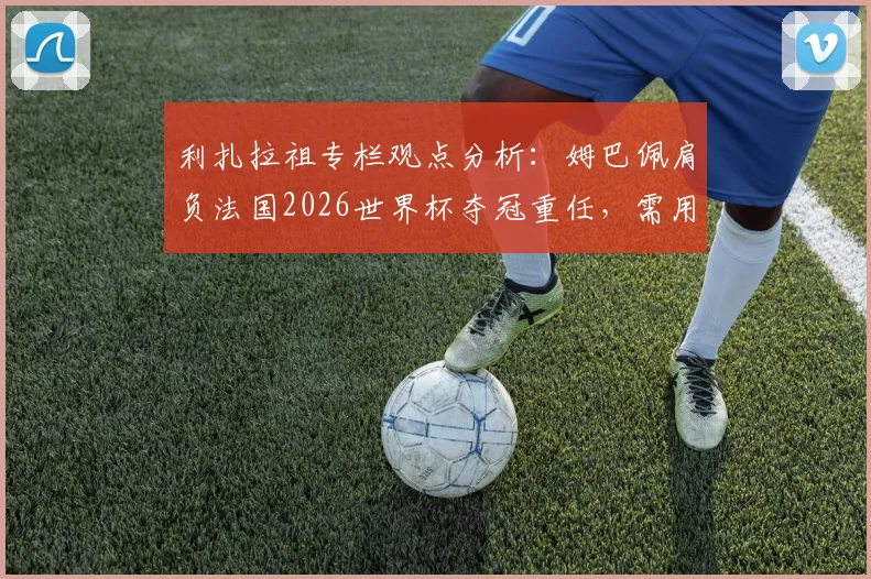 利扎拉祖专栏观点分析：姆巴佩肩负法国2026世界杯夺冠重任，需用领袖表现回应所有质疑