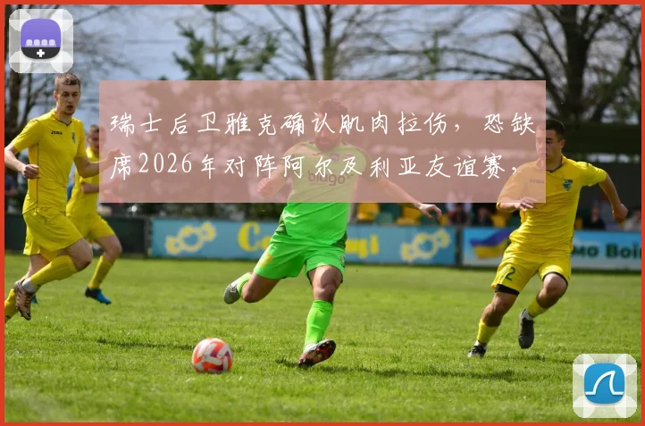 瑞士后卫雅克确认肌肉拉伤,恐缺席2026年对阵阿尔及利亚友谊赛,主帅如何调整后防?