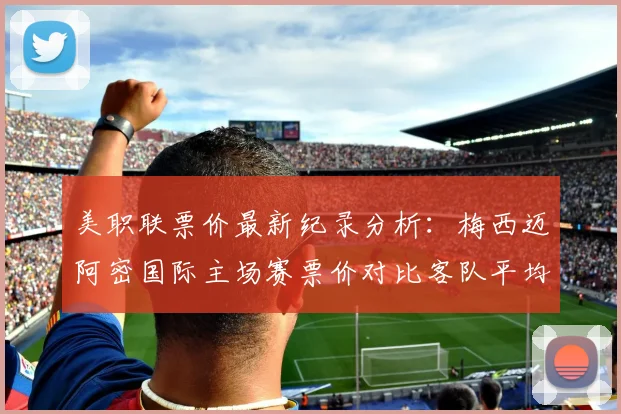 美职联票价最新纪录分析：梅西迈阿密国际主场赛票价对比客队平均票价数据一览，附观赛购票指南