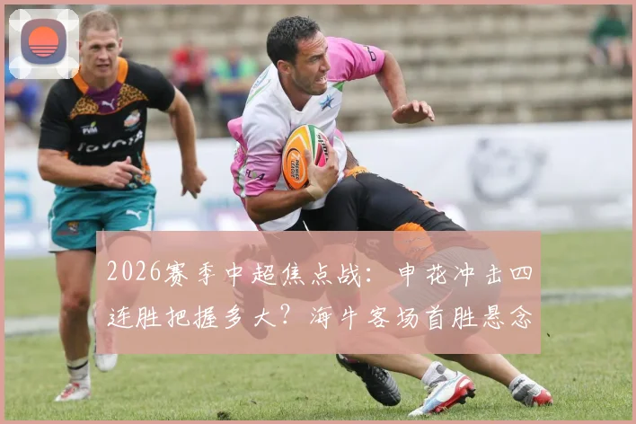 2026赛季中超焦点战:申花冲击四连胜把握多大?海牛客场首胜悬念与积分转正前景分析
