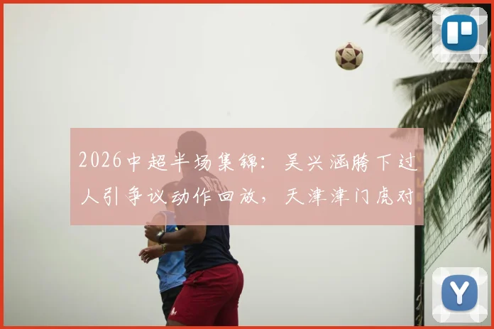 2026中超半场集锦：吴兴涵胯下过人引争议动作回放，天津津门虎对阵武汉三镇0-0技术分析