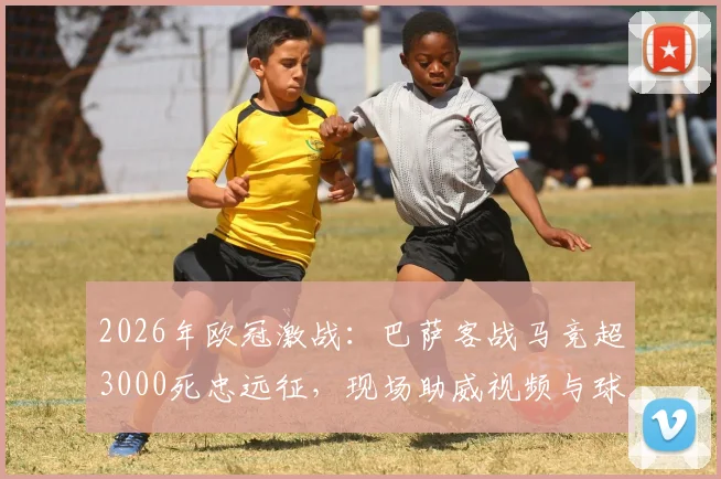 2026年欧冠激战:巴萨客战马竞超3000死忠远征,现场助威视频与球迷区深度实拍